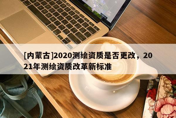 [內(nèi)蒙古]2020測繪資質(zhì)是否更改，2021年測繪資質(zhì)改革新標準