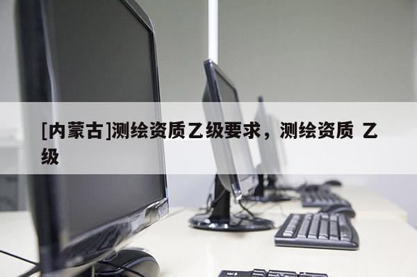 [內(nèi)蒙古]測(cè)繪資質(zhì)乙級(jí)要求，測(cè)繪資質(zhì) 乙級(jí)