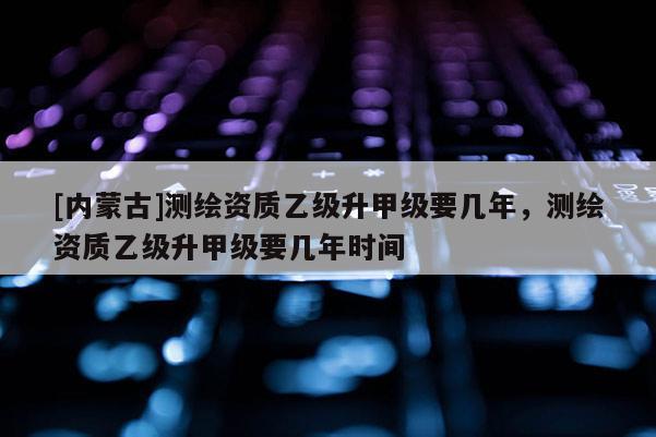 [內(nèi)蒙古]測(cè)繪資質(zhì)乙級(jí)升甲級(jí)要幾年，測(cè)繪資質(zhì)乙級(jí)升甲級(jí)要幾年時(shí)間