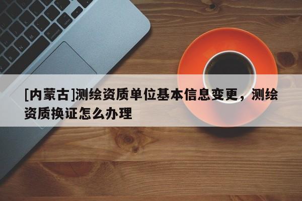 [內(nèi)蒙古]測(cè)繪資質(zhì)單位基本信息變更，測(cè)繪資質(zhì)換證怎么辦理