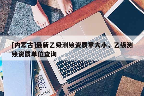 [內(nèi)蒙古]最新乙級(jí)測(cè)繪資質(zhì)章大小，乙級(jí)測(cè)繪資質(zhì)單位查詢