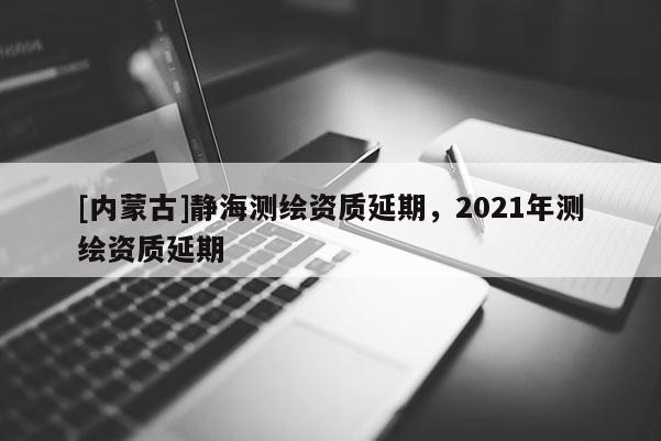 [內(nèi)蒙古]靜海測(cè)繪資質(zhì)延期，2021年測(cè)繪資質(zhì)延期