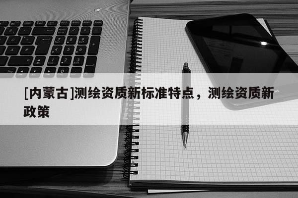 [內(nèi)蒙古]測繪資質(zhì)新標(biāo)準(zhǔn)特點(diǎn)，測繪資質(zhì)新政策