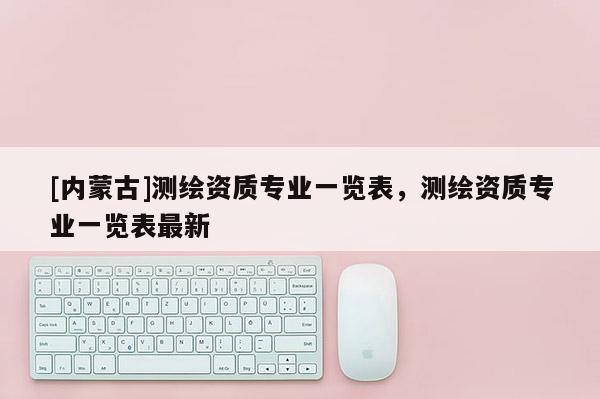 [內(nèi)蒙古]測繪資質(zhì)專業(yè)一覽表，測繪資質(zhì)專業(yè)一覽表最新