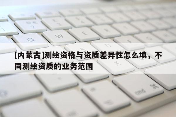 [內(nèi)蒙古]測繪資格與資質(zhì)差異性怎么填，不同測繪資質(zhì)的業(yè)務范圍