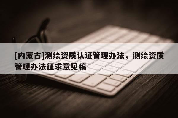 [內(nèi)蒙古]測繪資質(zhì)認(rèn)證管理辦法，測繪資質(zhì)管理辦法征求意見稿