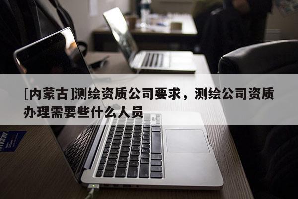 [內(nèi)蒙古]測繪資質(zhì)公司要求，測繪公司資質(zhì)辦理需要些什么人員