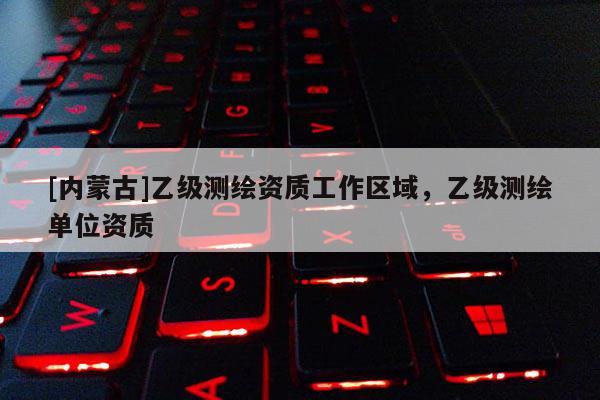 [內(nèi)蒙古]乙級測繪資質(zhì)工作區(qū)域，乙級測繪單位資質(zhì)