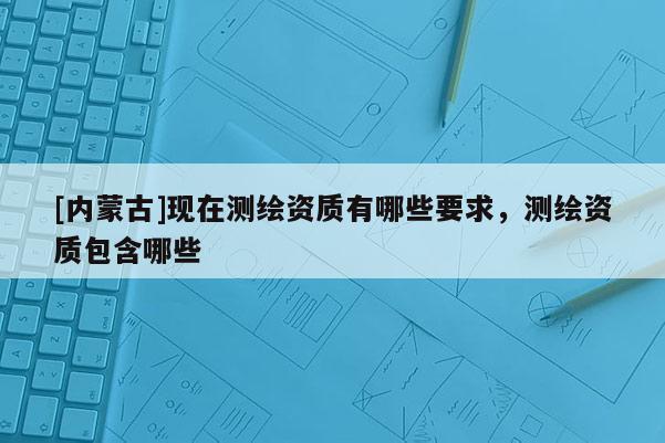 [內(nèi)蒙古]現(xiàn)在測繪資質(zhì)有哪些要求，測繪資質(zhì)包含哪些