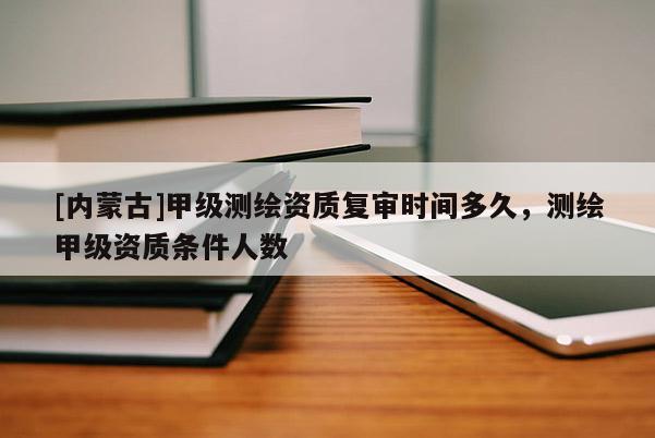 [內(nèi)蒙古]甲級(jí)測(cè)繪資質(zhì)復(fù)審時(shí)間多久，測(cè)繪甲級(jí)資質(zhì)條件人數(shù)