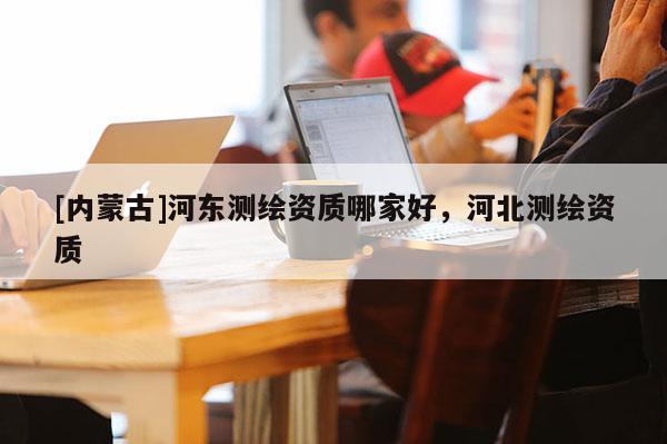 [內(nèi)蒙古]河?xùn)|測(cè)繪資質(zhì)哪家好，河北測(cè)繪資質(zhì)