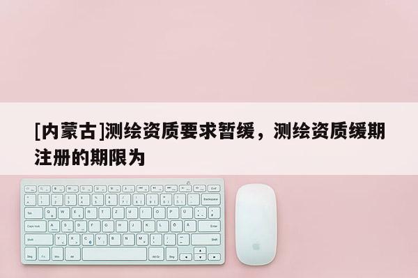[內(nèi)蒙古]測(cè)繪資質(zhì)要求暫緩，測(cè)繪資質(zhì)緩期注冊(cè)的期限為
