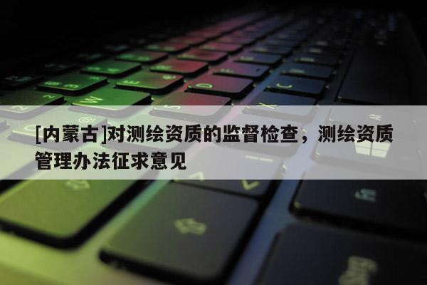 [內(nèi)蒙古]對(duì)測(cè)繪資質(zhì)的監(jiān)督檢查，測(cè)繪資質(zhì)管理辦法征求意見