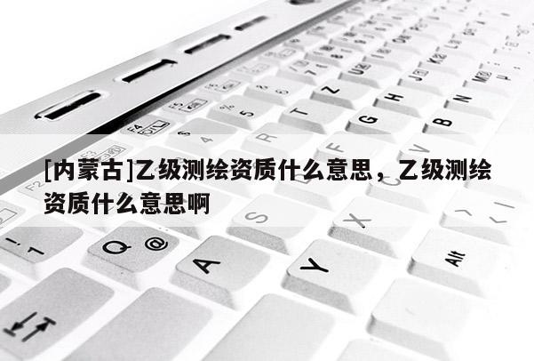 [內(nèi)蒙古]乙級(jí)測(cè)繪資質(zhì)什么意思，乙級(jí)測(cè)繪資質(zhì)什么意思啊
