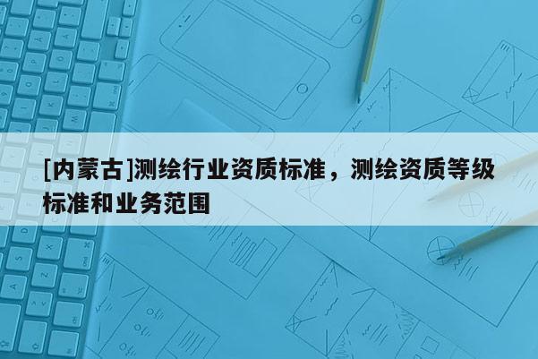 [內(nèi)蒙古]測(cè)繪行業(yè)資質(zhì)標(biāo)準(zhǔn)，測(cè)繪資質(zhì)等級(jí)標(biāo)準(zhǔn)和業(yè)務(wù)范圍
