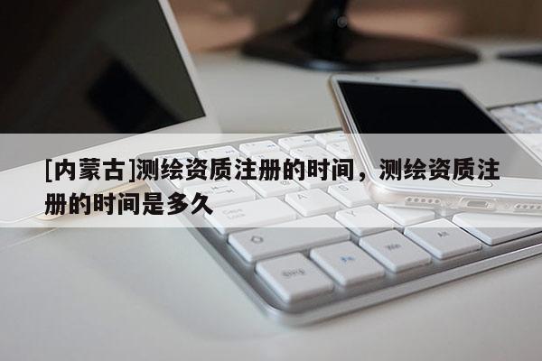 [內(nèi)蒙古]測繪資質(zhì)注冊的時間，測繪資質(zhì)注冊的時間是多久