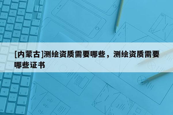 [內(nèi)蒙古]測(cè)繪資質(zhì)需要哪些，測(cè)繪資質(zhì)需要哪些證書