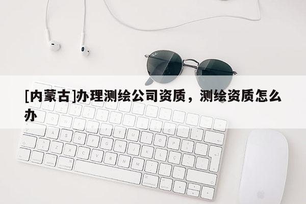 [內(nèi)蒙古]辦理測繪公司資質(zhì)，測繪資質(zhì)怎么辦