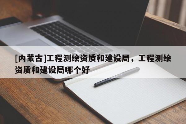 [內(nèi)蒙古]工程測繪資質(zhì)和建設(shè)局，工程測繪資質(zhì)和建設(shè)局哪個好