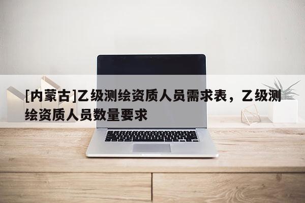 [內(nèi)蒙古]乙級(jí)測繪資質(zhì)人員需求表，乙級(jí)測繪資質(zhì)人員數(shù)量要求