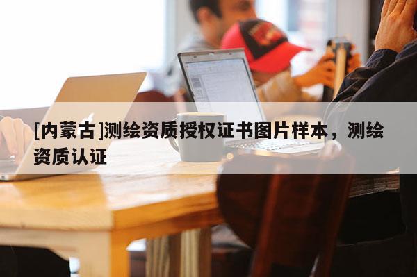 [內(nèi)蒙古]測繪資質(zhì)授權(quán)證書圖片樣本，測繪資質(zhì)認(rèn)證