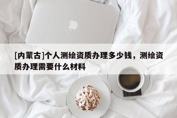 [內(nèi)蒙古]個人測繪資質(zhì)辦理多少錢，測繪資質(zhì)辦理需要什么材料