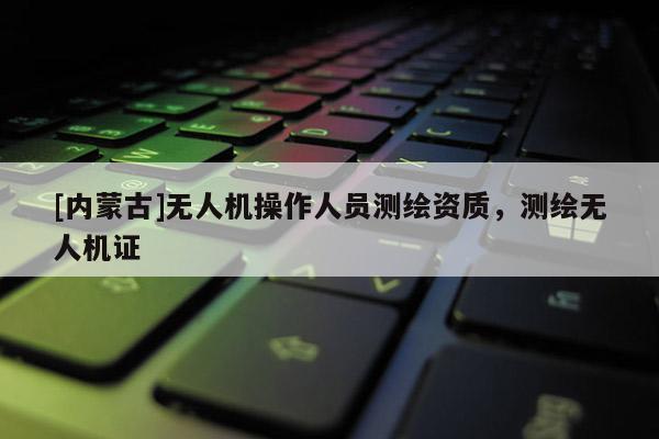 [內(nèi)蒙古]無(wú)人機(jī)操作人員測(cè)繪資質(zhì)，測(cè)繪無(wú)人機(jī)證
