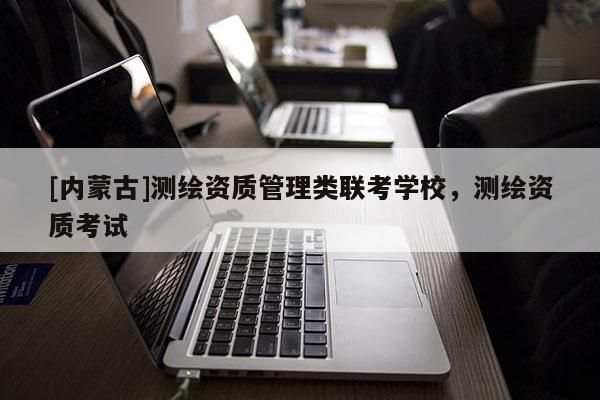 [內(nèi)蒙古]測(cè)繪資質(zhì)管理類聯(lián)考學(xué)校，測(cè)繪資質(zhì)考試