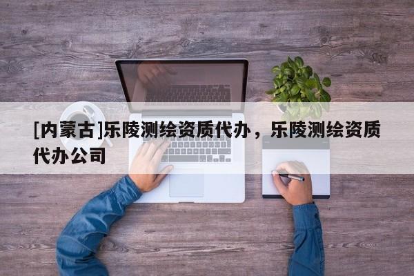 [內(nèi)蒙古]樂(lè)陵測(cè)繪資質(zhì)代辦，樂(lè)陵測(cè)繪資質(zhì)代辦公司