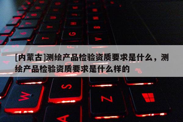 [內蒙古]測繪產品檢驗資質要求是什么，測繪產品檢驗資質要求是什么樣的