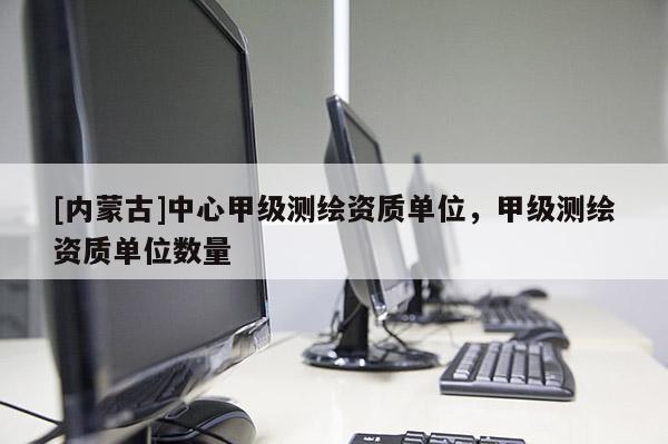 [內蒙古]中心甲級測繪資質單位，甲級測繪資質單位數(shù)量