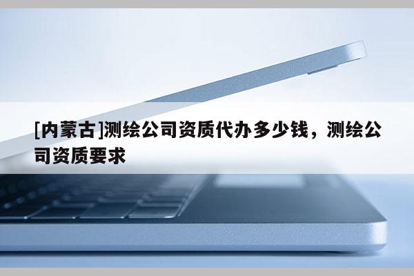 [內(nèi)蒙古]測(cè)繪公司資質(zhì)代辦多少錢，測(cè)繪公司資質(zhì)要求