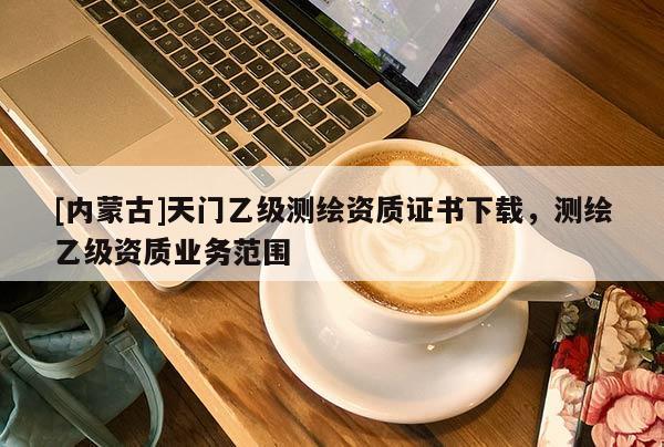 [內(nèi)蒙古]天門(mén)乙級(jí)測(cè)繪資質(zhì)證書(shū)下載，測(cè)繪乙級(jí)資質(zhì)業(yè)務(wù)范圍
