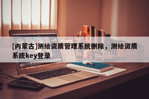 [內(nèi)蒙古]測繪資質(zhì)管理系統(tǒng)刪除，測繪資質(zhì)系統(tǒng)key登錄