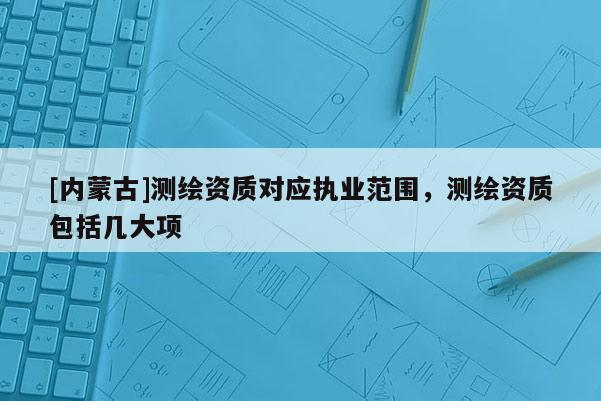 [內(nèi)蒙古]測繪資質(zhì)對應(yīng)執(zhí)業(yè)范圍，測繪資質(zhì)包括幾大項