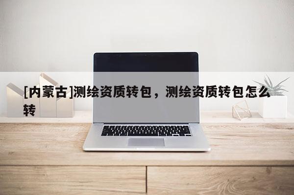 [內(nèi)蒙古]測(cè)繪資質(zhì)轉(zhuǎn)包，測(cè)繪資質(zhì)轉(zhuǎn)包怎么轉(zhuǎn)