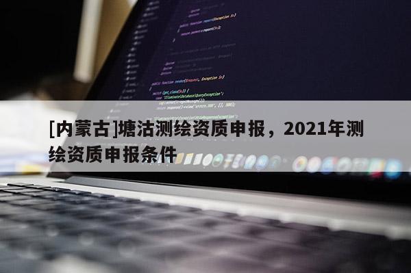 [內(nèi)蒙古]塘沽測繪資質(zhì)申報(bào)，2021年測繪資質(zhì)申報(bào)條件