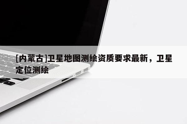 [內(nèi)蒙古]衛(wèi)星地圖測繪資質(zhì)要求最新，衛(wèi)星定位測繪