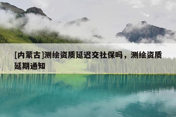 [內(nèi)蒙古]測繪資質(zhì)延遲交社保嗎，測繪資質(zhì)延期通知