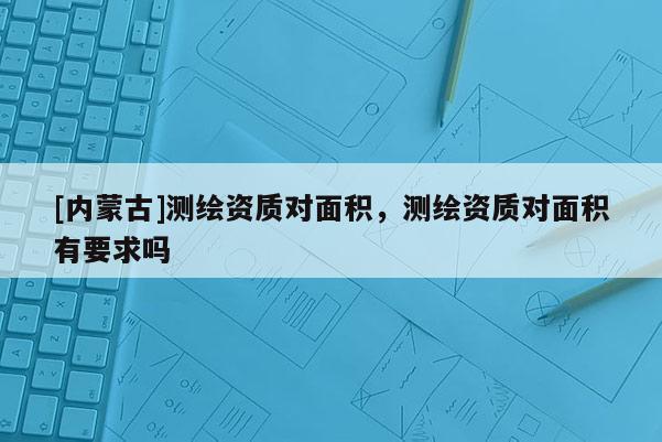 [內(nèi)蒙古]測繪資質(zhì)對面積，測繪資質(zhì)對面積有要求嗎