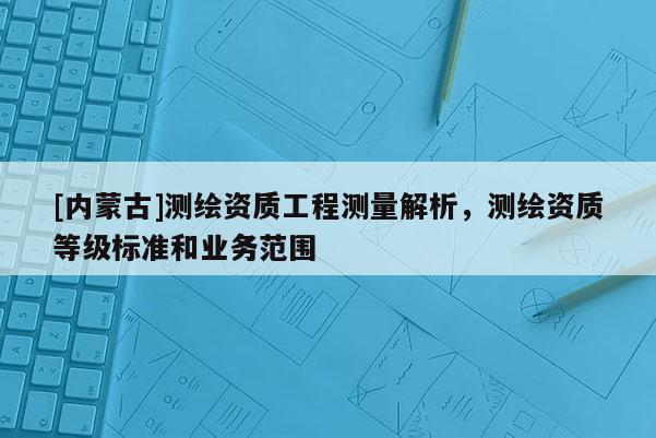 [內(nèi)蒙古]測繪資質(zhì)工程測量解析，測繪資質(zhì)等級標(biāo)準(zhǔn)和業(yè)務(wù)范圍