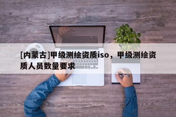 [內(nèi)蒙古]甲級測繪資質(zhì)iso，甲級測繪資質(zhì)人員數(shù)量要求