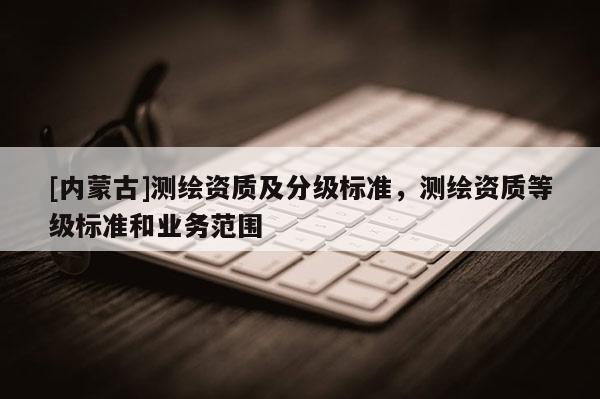 [內(nèi)蒙古]測(cè)繪資質(zhì)及分級(jí)標(biāo)準(zhǔn)，測(cè)繪資質(zhì)等級(jí)標(biāo)準(zhǔn)和業(yè)務(wù)范圍