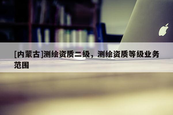 [內(nèi)蒙古]測(cè)繪資質(zhì)二級(jí)，測(cè)繪資質(zhì)等級(jí)業(yè)務(wù)范圍