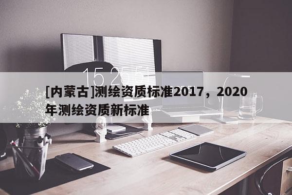 [內(nèi)蒙古]測(cè)繪資質(zhì)標(biāo)準(zhǔn)2017，2020年測(cè)繪資質(zhì)新標(biāo)準(zhǔn)