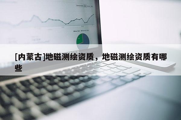 [內(nèi)蒙古]地磁測(cè)繪資質(zhì)，地磁測(cè)繪資質(zhì)有哪些