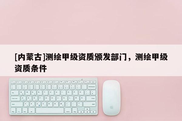 [內(nèi)蒙古]測繪甲級資質(zhì)頒發(fā)部門，測繪甲級資質(zhì)條件