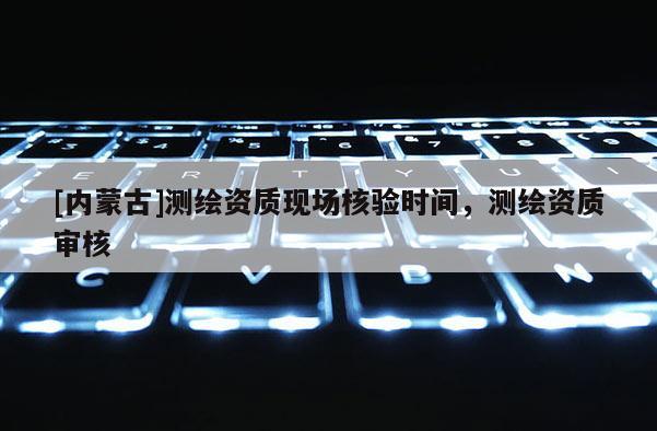 [內(nèi)蒙古]測繪資質(zhì)現(xiàn)場核驗(yàn)時間，測繪資質(zhì)審核