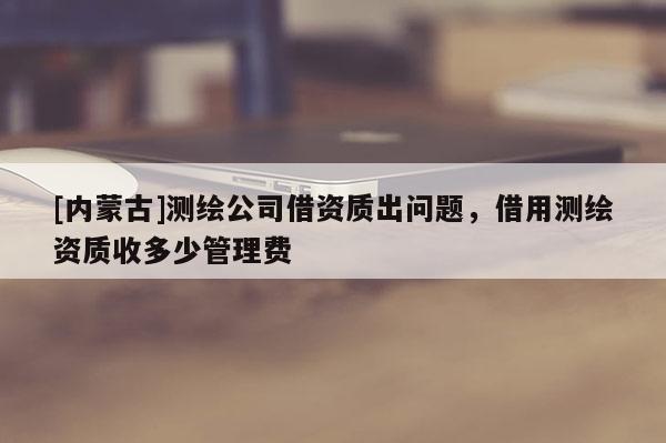 [內(nèi)蒙古]測繪公司借資質(zhì)出問題，借用測繪資質(zhì)收多少管理費