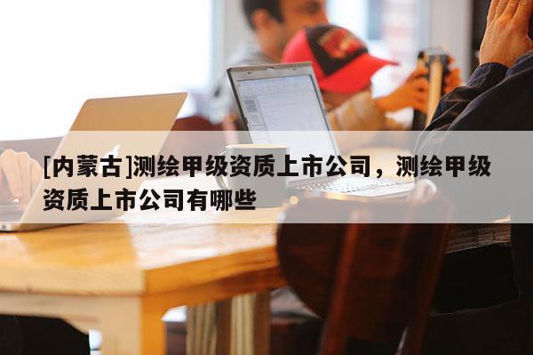 [內(nèi)蒙古]測(cè)繪甲級(jí)資質(zhì)上市公司，測(cè)繪甲級(jí)資質(zhì)上市公司有哪些